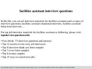 facilities assistant interview questions 
In this file, you can ref interview materials for facilities assistant such as types of 
interview questions, facilities assistant situational interview, facilities assistant 
behavioral interview… 
For top job interview materials for facilities assistant as following, please visit: 
topinterviewquestions.info 
• Free ebook: 75 interview questions and answers 
• Top 12 secrets to win every job interviews 
• Top 8 interview thank you letter samples 
• Top 7 cover letter samples 
• Top 8 resume samples 
• Top 15 ways to search new jobs 
Top materials: ebook: 75 interview questions with answers, top 7 cover letter samples, top 8 resume samples. Free pdf download 
 