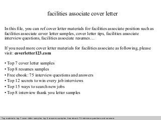 facilities associate cover letter 
In this file, you can ref cover letter materials for facilities associate position such as 
facilities associate cover letter samples, cover letter tips, facilities associate 
interview questions, facilities associate resumes… 
If you need more cover letter materials for facilities associate as following, please 
visit: coverletter123.com 
• Top 7 cover letter samples 
• Top 8 resumes samples 
• Free ebook: 75 interview questions and answers 
• Top 12 secrets to win every job interviews 
• Top 15 ways to search new jobs 
• Top 8 interview thank you letter samples 
Top materials: top 7 cover letter samples, top 8 Interview resumes samples, questions free and ebook: answers 75 – interview free download/ questions pdf and answers 
ppt file 
 