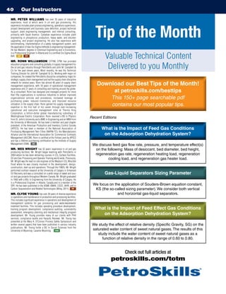 Our Instructors40
MR. PETER WILLIAMS has over 35 years of industrial
experience, most of which were in oil and gas processing. His
experience includes plant process engineering, operations supervision,
project development and business case definition, project technical
support, plant engineering management, and internal consulting,
primarily with Saudi Aramco. Canadian experience includes plant
engineering in phosphorus production, heavy water, and bitumen
upgrading, and project engineering. He also has experience with
benchmarking, implementation of a safety management system, and
the application of lean Six Sigma methods to engineering management.
He has Masters’ degrees in Chemical Engineering and in Economics,
is a Professional Engineer in Alberta and is a certified Six Sigma Black
Belt. GP PF
MR. RONN WILLIAMSON, CFPIM, CPM, has provided
education programs and consulting globally in supply management for
the oil and gas industry through PetroSkills and John M. Campbell 
Co for the past eleven years. Most recently, he was the Technical
Training Director for John M. Campbell  Co. Working with major oil
companies, he created the PetroSkills discipline competency maps for
strategic supply chain management and led the supply chain discipline
network for several years. Ronn has almost 40 years of supply chain
management experience, with 18 years of operational management
experience and 21 years of consulting and training around the globe.
As a consultant, Ronn has designed and managed projects for more
than fifty organizations in numerous industries to deliver improved
organizational policies and procedures, increased leverage of
purchasing power, reduced inventories, and improved resource
utilization in the supply chain. Ronn gained his supply management
expertise in the first half of his career through ever-increasing
operational and executive management roles at Thermo King
Corporation, a billion-dollar global manufacturing subsidiary of
Westinghouse Electric Corporation. Ronn received a BS in Physics
from St. John’s University and a BME in Engineering and an MBA from
the University of Minnesota. He has been a member and past chapter
president, of the American Production and Inventory Control Society
(APICS). He has been a member of the National Association of
Purchasing Management-Twin Cities (NAPM-TC), the Manufacturers
Alliance and the International Association for Commercial Contracts
Management (IACCM). Ronn is certified at the Fellow Level by APICS
and has a lifetime purchasing certification by the Institute of Supply
Management (ISM). SC
MR. WES WRIGHT has 32 years’ experience in oil and gas
producing facilities. Mr. Wright began teaching with PetroSkills in
2004 where he has been delivering courses in CO2 Surface Facilities,
Oil and Gas Processing and Operator Training world-wide. Previously,
Mr. Wright was the lead on-site engineer at the Weyburn CO2 Miscible
flood where he was closely involved in the development, design,
construction, start-up and operations. Through the 1980’s, Mr. Wright
performed contract research at the University of Calgary in Enhanced
Oil Recovery and was a consultant on a wide range of sweet and sour
oil and gas projects throughout Western Canada. Mr. Wright graduated
in 1983 with a BSc in Engineering from the University of Calgary. He
is a Professional Engineer in Alberta, Canada and is a member of the
SPE. He has been published in the ASME-OMAE, CSCE, IAHR, and in
Carbon Sequestration and Related Technologies (Wiley, 2011). PF
MR. CLYDE YOUNG has over 30 years of diverse experience
in operations and maintenance of production and processing facilities.
This includes significant experience in operations and development of
management systems for gas processing and water/wastewater
treatment facilities. This includes operating procedure development,
training program development, compliance auditing, vulnerability
assessment, emergency planning and mechanical integrity program
development. Mr. Young provides many of our clients with PHA
services, compliance audits and Hazards Reviews. Mr. Young has
presented at the Mary K. O’Connor Process Safety Symposium and
written several papers that have been published in various industry
publications. Mr. Young holds a BS in Social Sciences from the
University of Wyoming- Laramie Wyoming. HSE
Tip of the Month
Valuable Technical Content
Delivered to you Monthly
Download our Best Tips of the Month!
at petroskills.com/besttips
This 150+ page searchable pdf
contains our most popular tips.
Download our Best Tips of the Month!
at petroskills.com/besttips
This 150+ page searchable pdf
contains our most popular tips.
Check out full articles at
petroskills.com/totm
Recent Editions
We discuss feed gas flow rate, pressure, and temperature effect(s)
on the following: Mass of desiccant, bed diameter, bed height,
regeneration gas rate, regeneration heating load, regeneration
cooling load, and regeneration gas heater load.
What is the Impact of Feed Gas Conditions
on the Adsorption Dehydration System?
What is the Impact of Feed Gas Conditions
on the Adsorption Dehydration System?
Gas-Liquid Separators Sizing ParameterGas-Liquid Separators Sizing Parameter
We focus on the application of Souders-Brown equation constant,
KS (the so-called sizing parameter). We consider both vertical
and horizontal gas-liquid separators.
We study the effect of relative density (Specific Gravity, SG) on the
saturated water content of sweet natural gases. The results of this
study include the water content of sweet natural gases as a
function of relative density in the range of 0.60 to 0.80.
What is the Impact of Feed Effect Gas Conditions
on the Adsorption Dehydration System?
What is the Impact of Feed Effect Gas Conditions
on the Adsorption Dehydration System?
PetroAcademy
TM
 