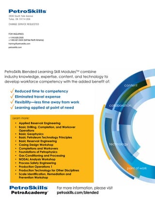 2930 South Yale Avenue
Tulsa, OK 74114 USA
CHANGE SERVICE REQUESTED
FOR INQUIRIES:
+1 918.828.2500
+1 800.821.5933 (toll free North America)
training@petroskills.com
petroskills.com
PetroAcademy
TM
For more information, please visit
petroskills.com/blended
Put Blended Learning to Work!
Reduced time to competency
Eliminated travel expense
Flexibility—less time away from work
Learning applied at point of need
PetroSkills Blended Learning kill odules combine
industry knowledge, expertise, content, and technology to
develop workforce competency with the added benefit of:
collaboration
technology
content
point of work
Learn more:
• Applied Reservoir Engineering
• Basic Drilling, Completion, and Workover
Operations
• Basic Geophysics
• Basic Petroleum Technology Principles
• Basic Reservoir Engineering
• Casing Design Workshop
• Completions and Workovers
• Foundations of Petrophysics
• Gas Conditioning and Processing
• NODAL Analysis Workshop
• Process Safety Engineering
• Production Operations 1
• Production Technology for Other Disciplines
• Scale Identification, Remediation and
Prevention Workshop
 