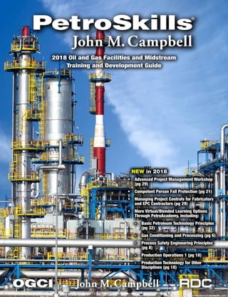 2018 Oil and Gas Facilities and Midstream
Training and Development Guide
NEW in 2018
•	 Advanced Project Management Workshop
(pg 29)
•	 Competent Person Fall Protection (pg 21)
•	 Managing Project Controls for Fabricators
and EPC Contractors (pg 29)
•	 More Virtual/Blended Learning Options
Through PetroAcademy, including:
-- Basic Petroleum Technology Principles
(pg 32)
-- Gas Conditioning and Processing (pg 6)
-- Process Safety Engineering Principles
(pg 8)
-- Production Operations 1 (pg 18)
-- Production Technology for Other
Disciplines (pg 18)
 