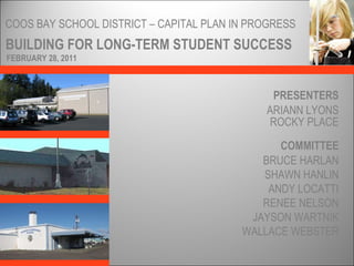 BUILDING FOR LONG-TERM STUDENT SUCCESS COOS BAY SCHOOL DISTRICT – CAPITAL PLAN IN PROGRESS PRESENTERS ARIANN LYONS ROCKY PLACE COMMITTEE FEBRUARY 28, 2011 BRUCE HARLAN SHAWN HANLIN ANDY LOCATTI RENEE NELSON JAYSON WARTNIK WALLACE WEBSTER 