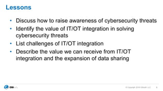 © Copyright 2018 OSIsoft, LLC
Lessons
• Discuss how to raise awareness of cybersecurity threats
• Identify the value of IT/OT integration in solving
cybersecurity threats
• List challenges of IT/OT integration
• Describe the value we can receive from IT/OT
integration and the expansion of data sharing
4
 