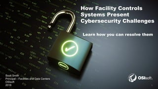 © Copyright 2018 OSIsoft, LLC 1
How Facility Controls
Systems Present
Cybersecurity Challenges
Learn how you can resolve them
Scott Smith
Principal – Facilities and Data Centers
OSIsoft
2018
 