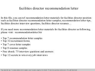 facilities director recommendation letter 
In this file, you can ref recommendation letter materials for facilities director position 
such as facilities director recommendation letter samples, recommendation letter tips, 
facilities director interview questions, facilities director resumes… 
If you need more recommendation letter materials for facilities director as following, 
please visit: recommendationletter.biz 
• Top 7 recommendation letter samples 
• Top 32 recruitment forms 
• Top 7 cover letter samples 
• Top 8 resumes samples 
• Free ebook: 75 interview questions and answers 
• Top 12 secrets to win every job interviews 
Interview questions and answers – free download/ pdf and ppt file 
Top materials: top 7 recommendation letter samples, top 8 resumes samples, free ebook: 75 interview questions and answers. Free pdf download 
 