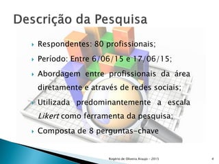  Respondentes: 80 profissionais;
 Período: Entre 6/06/15 e 17/06/15;
 Abordagem entre profissionais da área
diretamente e através de redes sociais;
 Utilizada predominantemente a escala
Likert como ferramenta da pesquisa;
 Composta de 8 perguntas-chave
Rogério de Oliveira Araujo - 2015 4
 