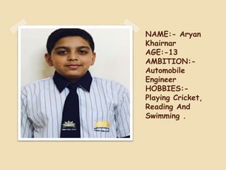 NAME:- Aryan
Khairnar
AGE:-13
AMBITION:-
Automobile
Engineer
HOBBIES:-
Playing Cricket,
Reading And
Swimming .
