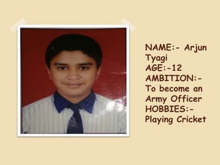 NAME:- Arjun
Tyagi
AGE:-12
AMBITION:-
To become an
Army Officer
HOBBIES:-
Playing Cricket