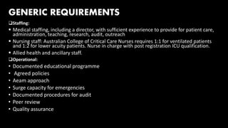 GENERIC REQUIREMENTS
Staffing:
 Medical staffing, including a director, with sufficient experience to provide for patient care,
administration, teaching, research, audit, outreach
 Nursing staff: Australian College of Critical Care Nurses requires 1:1 for ventilated patients
and 1:2 for lower acuity patients. Nurse in charge with post registration ICU qualification.
 Allied health and ancillary staff.
Operational:
• Documented educational programme
• Agreed policies
• Aeam approach
• Surge capacity for emergencies
• Documented procedures for audit
• Peer review
• Quality assurance
 