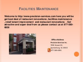 FACILITIES MAINTENANCE
Welcome to http://www.precision-services.com here you will be
get best deal of restaurant renovations ,facilities maintenance
, retail tenant improvement and restaurant renovations . Get
attractive and super deal from us please contact us at 877-580-
6858
Precision Services Inc.
7090 Howard St.
Spartanburg, SC 29303
877-580-6858
Office Address
 