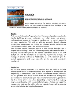 VACANCY
FACILITIES/MAINTENANCE MANAGER
Applications are invited for suitably qualified candidates
to fill the position of Property Services Manager at the
Fort Young Hotel, Roseau, Commonwealth of Dominica.

The Job
A diverse and interesting Property Services Management position ensuring the
hotel’s buildings, grounds, equipment and other assets are properly
maintained and secured to the required standard and in a manner responsive
to guest satisfaction. This will be achieved primarily through planned
preventative maintenance and repairs, an effective security operation and
compliance with health, safety and related regulations.
The Property Services Manager reports to the General Manager and is
responsible for leading a team and conducting training for all relevant staff. As
Property Services Manager you will control Department costs in line with
budget for both the maintenance and security departments, and you will
manage all on-site contractors. Additionally, you will proactively plan for
site
capital replacements and ensure schedules are in place and consistently
monitored.

The Person
As Property Services Manager it is essential that you have an in
in-depth
knowledge of health & safety regulations with regards to maintenance and
engineering as it applies to a hotel or similar environment. Suitable candidates
plies
environment.
for the position must have relevant hands on maintenance management
hands-on
experience with an emphasis upon mechanical or electrical area, gained in a
hotel or similar environment. In a demanding environment often involving
r
long hours and dealing with unexpected challenges, a flexible and supportive
management style together with a calm and organised nature will be essential
as is a detail minded & professional approac
approach.

 