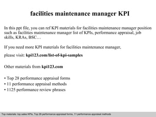 facilities maintenance manager KPI 
In this ppt file, you can ref KPI materials for facilities maintenance manager position 
such as facilities maintenance manager list of KPIs, performance appraisal, job 
skills, KRAs, BSC… 
If you need more KPI materials for facilities maintenance manager, 
please visit: kpi123.com/list-of-kpi-samples 
Other materials from kpi123.com 
• Top 28 performance appraisal forms 
• 11 performance appraisal methods 
• 1125 performance review phrases 
Top materials: top sales KPIs, Top 28 performance appraisal forms, 11 performance appraisal methods 
Interview questions and answers – free download/ pdf and ppt file 
 