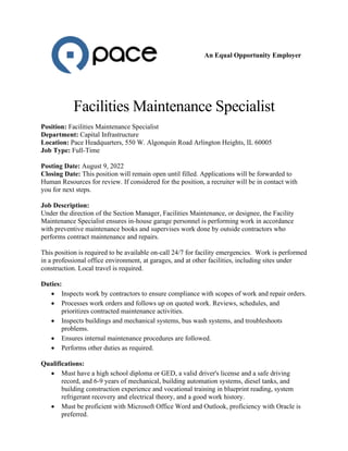 An Equal Opportunity Employer
Facilities Maintenance Specialist
Position: Facilities Maintenance Specialist
Department: Capital Infrastructure
Location: Pace Headquarters, 550 W. Algonquin Road Arlington Heights, IL 60005
Job Type: Full-Time
Posting Date: August 9, 2022
Closing Date: This position will remain open until filled. Applications will be forwarded to
Human Resources for review. If considered for the position, a recruiter will be in contact with
you for next steps.
Job Description:
Under the direction of the Section Manager, Facilities Maintenance, or designee, the Facility
Maintenance Specialist ensures in-house garage personnel is performing work in accordance
with preventive maintenance books and supervises work done by outside contractors who
performs contract maintenance and repairs.
This position is required to be available on-call 24/7 for facility emergencies. Work is performed
in a professional office environment, at garages, and at other facilities, including sites under
construction. Local travel is required.
Duties:
• Inspects work by contractors to ensure compliance with scopes of work and repair orders.
• Processes work orders and follows up on quoted work. Reviews, schedules, and
prioritizes contracted maintenance activities.
• Inspects buildings and mechanical systems, bus wash systems, and troubleshoots
problems.
• Ensures internal maintenance procedures are followed.
• Performs other duties as required.
Qualifications:
• Must have a high school diploma or GED, a valid driver's license and a safe driving
record, and 6-9 years of mechanical, building automation systems, diesel tanks, and
building construction experience and vocational training in blueprint reading, system
refrigerant recovery and electrical theory, and a good work history.
• Must be proficient with Microsoft Office Word and Outlook, proficiency with Oracle is
preferred.
 