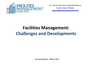 27 - 28 July, 2011, Prince Hotel & Residence
                                   Kuala Lumpur, Malaysia
                            www.facilitiesmanagementasia.com




   Facilities Management:
Challenges and Developments




        Survey Results – March 2011
 