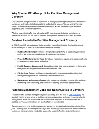 Why Choose CPL-Group UK for Facilities Management
Coventry
CPL-Group UK brings decades of experience in managing diverse property types—from office
complexes and retail outlets to educational and industrial spaces. We are among the most
trusted facilities management companies in the region, known for delivering professional,
responsive, and sustainable solutions.
Whether you're looking for help with daily facility maintenance, technical compliance, or
specialized support, our full suite of facilities management and services covers all bases.
Services Included in Facilities Management Coventry
At CPL-Group UK, we understand that every client has different needs. Our flexible service
model allows you to select from a variety of essential offerings:
●​ Building Maintenance Services: From plumbing and HVAC to electrical systems and
roofing, we cover complete building & maintenance solutions.​
●​ Property Maintenance Services: Scheduled inspections, repairs, and reactive call-outs
for long-term property value and safety.​
●​ Facility Services Management: Janitorial services, pest control, security systems, and
energy efficiency upgrades all fall under our expert care.​
●​ FM Services: Tailored facilities mgmt packages for businesses seeking integrated
management systems and streamlined vendor coordination.​
●​ Management Maintenance System: Our modern tech-backed systems offer real-time
monitoring, task scheduling, and compliance tracking for ultimate peace of mind.​
Facilities Management Jobs and Opportunities in Coventry
The demand for facilities management jobs in Coventry is on the rise. At CPL-Group UK, we
regularly hire for a wide range of facilities management positions and roles in company facility
management. From site supervisors and maintenance engineers to administrative roles in
facilities and management, there are plenty of career opportunities.
If you're searching for a facility management vacancy or are looking to transition into facilities
jobs, Coventry is an excellent place to begin. Our team supports professional development and
continuous training, helping you build a successful career in facilities and maintenance.
 