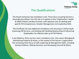 The Qualifications
The Award comprises two mandatory units. These focus on giving learners a
thorough grounding in the FM role as it applies to their Organisation, Health
& Safety Policies and Best Practice, with optional units on dealing with
specific FM Competencies, Broader Management and Leadership Skills.

The Certificate has two additional mandatory units focusing on Delivering &
Improving FM Services, and Dealing with Building Relationships & Influencing
Stakeholders for effective take-up of FM Policies.
In the Diploma, there are four more mandatory units. One covers Managing &
Maintaining Property & Assets, in the context of the learner’s organisation.
The remaining three focus on Soft Leadership & Management Skills, including
Solving Problems, Making Decisions and Developing Yourself & Others.

 