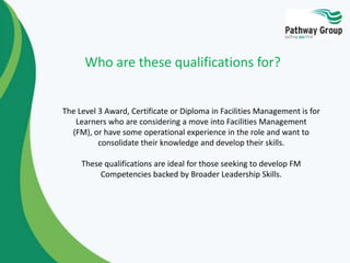 Who are these qualifications for?

The Level 3 Award, Certificate or Diploma in Facilities Management is for
Learners who are considering a move into Facilities Management
(FM), or have some operational experience in the role and want to
consolidate their knowledge and develop their skills.
These qualifications are ideal for those seeking to develop FM
Competencies backed by Broader Leadership Skills.

 
