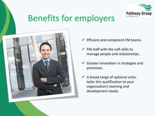 Benefits for employers
 Efficient and competent FM teams.
 FM staff with the soft skills to
manage people and relationships.
 Greater innovation in strategies and
processes.
 A broad range of optional units:
tailor this qualification to your
organisation’s learning and
development needs.

 
