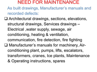 NEED FOR MAINTENANCE
As built drawings, Manufacturer’s manuals and
recorded defects:
 Architectural drawings, sections, elevations,
structural drawings, Services drawings –
Electrical ,water supply, sewage, air
conditioning, heating & ventilation,
communication, fire detection, fire fighting
 Manufacturer’s manuals for machinery, Air-
conditioning plant, pumps, lifts, escalators,
transformers, cranes, Ice plants, Maintenance
& Operating instructions, spares
 