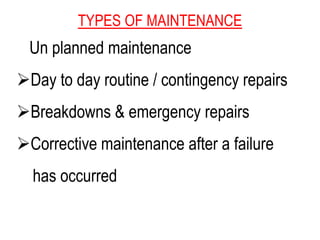 TYPES OF MAINTENANCE
Un planned maintenance
Day to day routine / contingency repairs
Breakdowns & emergency repairs
Corrective maintenance after a failure
has occurred
 
