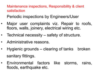 • Periodic inspections by Engineers/User
• Major user complaints viz. Repair to roofs,
floors, walls, joinery, electrical wiring etc.
• Technical necessity – safety of structure.
• Administrative reasons.
• Hygienic grounds – clearing of tanks broken
sanitary fittings.
• Environmental factors like storms, rains,
floods, earthquake etc.
Maintenance inspections, Responsibility & client
satisfaction
 