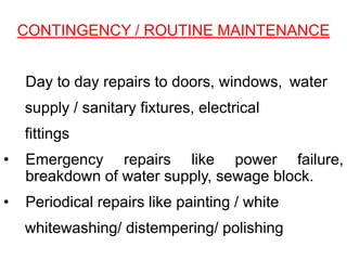 • Day to day repairs to doors, windows, water
supply / sanitary fixtures, electrical
fittings
• Emergency repairs like power failure,
breakdown of water supply, sewage block.
• Periodical repairs like painting / white
whitewashing/ distempering/ polishing
CONTINGENCY / ROUTINE MAINTENANCE
 