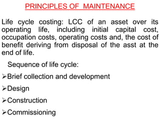 Life cycle costing: LCC of an asset over its
operating life, including initial capital cost,
occupation costs, operating costs and, the cost of
benefit deriving from disposal of the asst at the
end of life.
Sequence of life cycle:
Brief collection and development
Design
Construction
Commissioning
PRINCIPLES OF MAINTENANCE
 