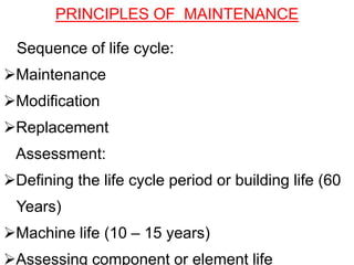 Sequence of life cycle:
Maintenance
Modification
Replacement
Assessment:
Defining the life cycle period or building life (60
Years)
Machine life (10 – 15 years)
Assessing component or element life
PRINCIPLES OF MAINTENANCE
 