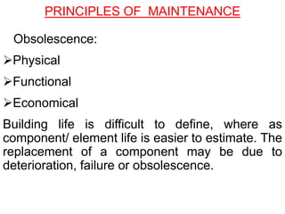 Obsolescence:
Physical
Functional
Economical
Building life is difficult to define, where as
component/ element life is easier to estimate. The
replacement of a component may be due to
deterioration, failure or obsolescence.
PRINCIPLES OF MAINTENANCE
 