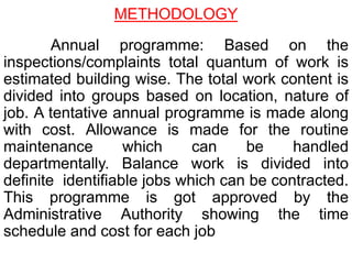 . Annual programme: Based on the
inspections/complaints total quantum of work is
estimated building wise. The total work content is
divided into groups based on location, nature of
job. A tentative annual programme is made along
with cost. Allowance is made for the routine
maintenance which can be handled
departmentally. Balance work is divided into
definite identifiable jobs which can be contracted.
This programme is got approved by the
Administrative Authority showing the time
schedule and cost for each job
METHODOLOGY
 