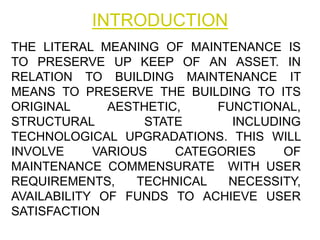 INTRODUCTION
THE LITERAL MEANING OF MAINTENANCE IS
TO PRESERVE UP KEEP OF AN ASSET. IN
RELATION TO BUILDING MAINTENANCE IT
MEANS TO PRESERVE THE BUILDING TO ITS
ORIGINAL AESTHETIC, FUNCTIONAL,
STRUCTURAL STATE INCLUDING
TECHNOLOGICAL UPGRADATIONS. THIS WILL
INVOLVE VARIOUS CATEGORIES OF
MAINTENANCE COMMENSURATE WITH USER
REQUIREMENTS, TECHNICAL NECESSITY,
AVAILABILITY OF FUNDS TO ACHIEVE USER
SATISFACTION.
 