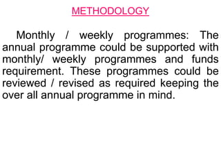 Monthly / weekly programmes: The
annual programme could be supported with
monthly/ weekly programmes and funds
requirement. These programmes could be
reviewed / revised as required keeping the
over all annual programme in mind.
METHODOLOGY
 