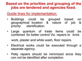 Based on the priorities and grouping of the
jobs are tendered and agencies fixed.
Guide lines for implementation:
• Buildings could be grouped based on
geographical location & nature of job &
priority identification.
• Large quantum of trade items could be
combined for better control Viz. repairs to brick
work, plaster and white wash, floor repairs.
• Electrical works could be executed through a
separate agency.
• Petty repairs should be minimized since they
con not be identified after completion.
 