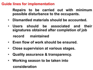Guide lines for implementation
• Repairs to be carried out with minimum
possible disturbance to the occupants.
• Dismantled materials should be accounted.
• Users should be associated and their
signatures obtained after completion of job
record maintained
• Even flow of work should be ensured.
• Close supervision at various stages.
• Quality assurance & transparency.
• Working season to be taken into
consideration
 
