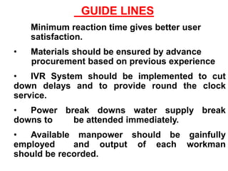 GUIDE LINES
• Minimum reaction time gives better user
satisfaction.
• Materials should be ensured by advance
procurement based on previous experience
• IVR System should be implemented to cut
down delays and to provide round the clock
service.
• Power break downs water supply break
downs to be attended immediately.
• Available manpower should be gainfully
employed and output of each workman
should be recorded.
 