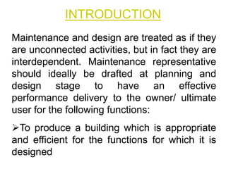 INTRODUCTION
Maintenance and design are treated as if they
are unconnected activities, but in fact they are
interdependent. Maintenance representative
should ideally be drafted at planning and
design stage to have an effective
performance delivery to the owner/ ultimate
user for the following functions:
To produce a building which is appropriate
and efficient for the functions for which it is
designed
 