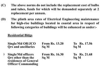 (C) The above norms do not include the replacement cost of bulbs
and tubes, funds for which will be demanded separately at 2
replacement per annum.
(D) The plinth area rates of Electrical Engineering maintenance
for high-rise buildings located in coastal area in respect of
following categories of buildings will be enhanced as under:-
Residential Bldgs
(i) Single/Md OR/JCO
Qrs and ancillaries
From Rs. 13.20
Sq M
To Rs. 17.56
Sq M
(ii) Single/Md officers
Qrs other than the
residences of General
Officer Commanding
From Rs. 16.30
Sq M
To Rs. 21.68
Sq M
 
