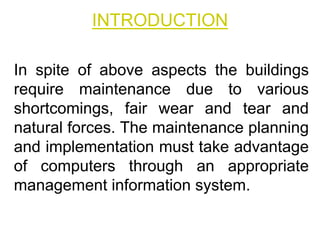 INTRODUCTION
In spite of above aspects the buildings
require maintenance due to various
shortcomings, fair wear and tear and
natural forces. The maintenance planning
and implementation must take advantage
of computers through an appropriate
management information system.
 