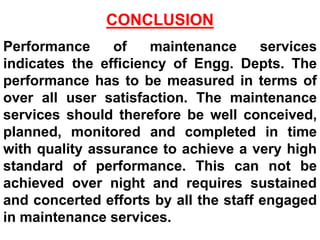 CONCLUSION
Performance of maintenance services
indicates the efficiency of Engg. Depts. The
performance has to be measured in terms of
over all user satisfaction. The maintenance
services should therefore be well conceived,
planned, monitored and completed in time
with quality assurance to achieve a very high
standard of performance. This can not be
achieved over night and requires sustained
and concerted efforts by all the staff engaged
in maintenance services.
 