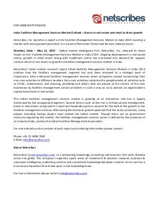 FOR IMMEDIATE RELEASE
India Facilities Management Services Market Outlook – Boom in real estate and retail to drive growth
Netscribes, Inc. launches a report on the Facilities Management Services Market in India 2014 covering a
market with strong growth potential. It is a part of Netscribes’ Retail and Services Industry Series.
Mumbai, India – May 12, 2014 – Global market intelligence firm, Netscribes, Inc. released its latest
report on the ‘Facilities Management Services Market in India 2014’. Ongoing development in real estate
sector, growth in retail sector along with healthcare sector has translated into demand for support
services which in turn leads to growth in facilities management services market in India.
Netscribes’ latest market research report titled Facilities Management Services Market in India 2014
outlines how the facilities management segment has now been elevated to a strategic level of
importance. India embraced facilities management services when companies started outsourcing their
non-core activities to different vendors. Non-core activities comprise the paraphernalia of activities such
as HVAC, maintenance and cleaning, plumbing and others that are placed at the service of the core
businesses by facilities management service providers in such a way so as to protect an organization’s
capital investment in real estate.
The Indian facilities management services market is growing at an impressive rate but is largely
dominated by the unorganized segment. Several factors such as the rise in infrastructural development,
boom in real estate, and growth in retail and hospitality sectors account for the bulk of the growth in the
facilities management services. Witnessing the immense growth potential that the sector promises, many
players including foreign players have dotted the Indian market. Though there are no government
strictures regulating the market, the facilities management services sector is defined by the presence of
an industry body, namely the Indian Facilities Management Association.
For more details on the content of each report and ordering information please contact:
Phone:+91 22 4098 7600
E-Mail: info@netscribes.com
About Netscribes
Netscribes (www.netscribes.com ) is a pioneering knowledge consulting and solutions firm with clientele
across the globe. The company’s expertise spans areas of investment & business research, business &
corporate intelligence, publishing services and customized knowledge database creation. At its core lies a
true value proposition that draws upon a vast knowledge base.
For more information please write to info@netscribes.com
 