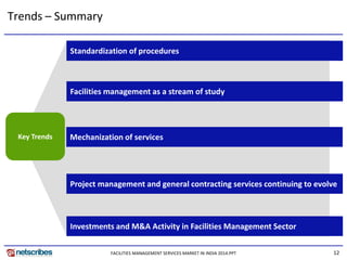 12
`
Standardization of procedures
Facilities management as a stream of study
Mechanization of services
Trends – Summary
Key Trends
Investments and M&A Activity in Facilities Management Sector
Project management and general contracting services continuing to evolve
FACILITIES MANAGEMENT SERVICES MARKET IN INDIA 2014.PPT
 
