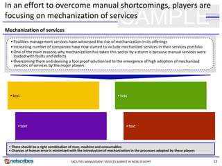13
SAMPLE
In an effort to overcome manual shortcomings, players are
focusing on mechanization of services
• Facilities management services have witnessed the rise of mechanization in its offerings
• Increasing number of companies have now started to include mechanized services in their services portfolio
• One of the main reasons why mechanization has taken this sector by a storm is because manual services were
loaded with faults and defects
• Overcoming them and devising a fool proof solution led to the emergence of high adoption of mechanized
versions of services by the major players
Mechanization of services
•text
•text
•text
•text
• There should be a right combination of man, machine and consumables
• Chances of human error is minimized with the introduction of mechanization in the processes adopted by these players
FACILITIES MANAGEMENT SERVICES MARKET IN INDIA 2014.PPT
 