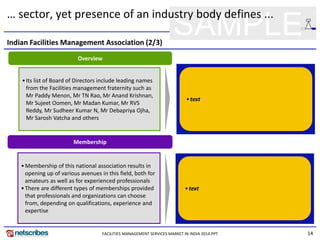 14
SAMPLE
… sector, yet presence of an industry body defines ...
Membership
•Membership of this national association results in
opening up of various avenues in this field, both for
amateurs as well as for experienced professionals
•There are different types of memberships provided
that professionals and organizations can choose
from, depending on qualifications, experience and
expertise
Overview
•Its list of Board of Directors include leading names
from the Facilities management fraternity such as
Mr Paddy Menon, Mr TN Rao, Mr Anand Krishnan,
Mr Sujeet Oomen, Mr Madan Kumar, Mr RVS
Reddy, Mr Sudheer Kumar N, Mr Debapriya Ojha,
Mr Sarosh Vatcha and others
•text
•text
Indian Facilities Management Association (2/3)
FACILITIES MANAGEMENT SERVICES MARKET IN INDIA 2014.PPT
 