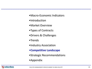 15
•Macro-Economic Indicators
•Introduction
•Market Overview
•Types of Contracts
•Drivers & Challenges
•Trends
•Industry Association
•Competitive Landscape
•Strategic Recommendations
•Appendix
FACILITIES MANAGEMENT SERVICES MARKET IN INDIA 2014.PPT
 