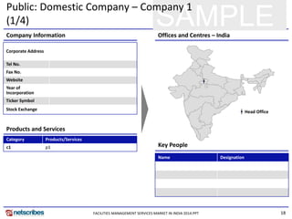 18
SAMPLE
Public: Domestic Company – Company 1
(1/4)
Key People
Products and Services
Company Information Offices and Centres – India
Corporate Address
Tel No.
Fax No.
Website
Year of
Incorporation
Ticker Symbol
Stock Exchange
Category Products/Services
c1 p1
Name Designation
Head Office
FACILITIES MANAGEMENT SERVICES MARKET IN INDIA 2014.PPT
 