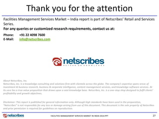 27
Thank you for the attention
About Netscribes, Inc.
Netscribes, Inc. is a knowledge-consulting and solutions firm with clientele across the globe. The company’s expertise spans areas of
investment & business research, business & corporate intelligence, content-management services, and knowledge-software services. At
its core lies a true value proposition that draws upon a vast knowledge base. Netscribes, Inc. is a one-stop shop designed to fulfil clients’
profitability and growth objectives.
Facilities Management Services Market – India report is part of Netscribes’ Retail and Services
Series.
For any queries or customized research requirements, contact us at:
Disclaimer: This report is published for general information only. Although high standards have been used in the preparation,
“Netscribes” is not responsible for any loss or damage arising from use of this document. This document is the sole property of Netscribes
and prior permission is required for guidelines on reproduction.
Phone: +91 22 4098 7600
E-Mail: info@netscribes.com
FACILITIES MANAGEMENT SERVICES MARKET IN INDIA 2014.PPT
 