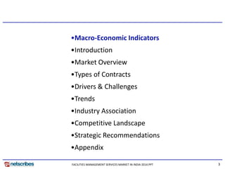 3
•Macro-Economic Indicators
•Introduction
•Market Overview
•Types of Contracts
•Drivers & Challenges
•Trends
•Industry Association
•Competitive Landscape
•Strategic Recommendations
•Appendix
FACILITIES MANAGEMENT SERVICES MARKET IN INDIA 2014.PPT
 
