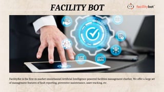 FACILITY BOT
FacilityBot is the first-to-market omnichannel Artificial Intelligence-powered facilities management chatbot. We offer a large set
of management features of fault reporting, preventive maintenance, asset tracking, etc.
 