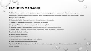 Facilities refere-se à gestão e manutenção dos serviços e infraestruturas que garantem o funcionamento eficiente de uma empresa ou
organização. O objetivo principal é otimizar processos, reduzir custos e proporcionar um ambiente adequado para colaboradores e clientes.
Principais Áreas de Facilities;
✅ Manutenção Predial – Reparos, infraestrutura elétrica, hidráulica e climatização.
✅ Limpeza e Conservação – Higienização e organização de ambientes.
✅ Segurança Patrimonial – Monitoramento, controle de acesso e vigilância.
✅ Gestão de Espaços e Sustentabilidade – Uso eficiente de recursos e redução de desperdícios.
✅ Serviços Gerais – Transporte, recepção, suporte administrativo, gestão de contratos e fornecedores.
Benefícios da Gestão de Facilities;
✔️Redução de custos operacionais
Maior produtividade e eficiência
✔️
Conformidade com normas de segurança e meio ambiente
✔️
Melhor experiência para colaboradores e clientes
✔️
A gestão de Facilities é estratégica para o bom funcionamento das empresas, garantindo qualidade, segurança e sustentabilidade nos
serviços prestados.
FACILITIES MANAGER
 