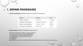 1. DEFINIR PRIORIDADES
• ✅ MATRIZ DE EISENHOWER: CLASSIFIQUE TAREFAS POR URGÊNCIA E IMPORTÂNCIA
• ✅ MÉTODO ABCDE: PRIORIZE AS ATIVIDADES DE MAIOR IMPACTO
Essa técnica classifica as tarefas em níveis de prioridade:
 A: Críticas e precisam ser feitas imediatamente.
 B: Importantes, mas podem aguardar um pouco.
 C: Relevantes, mas sem impacto significativo.
 D: Delegáveis.
 E: Eliminar.
Dica: Sempre inicie o dia com as tarefas A e B, evitando gastar tempo em atividades menos relevantes.
 